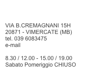 

VIA B.CREMAGNANI 15H
20871 - VIMERCATE (MB)
tel. 039 6083475
e-mail info@lavanderiamackrapid.it

8.30 / 12.00 - 15.00 / 19.00
Sabato Pomeriggio CHIUSO