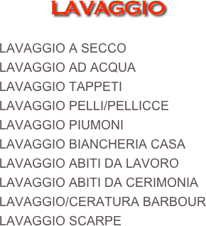 LAVAGGIO

LAVAGGIO A SECCO
LAVAGGIO AD ACQUA
LAVAGGIO TAPPETI
LAVAGGIO PELLI/PELLICCE
LAVAGGIO PIUMONI
LAVAGGIO BIANCHERIA CASA
LAVAGGIO ABITI DA LAVORO
LAVAGGIO ABITI DA CERIMONIA
LAVAGGIO/CERATURA BARBOUR
LAVAGGIO SCARPE
